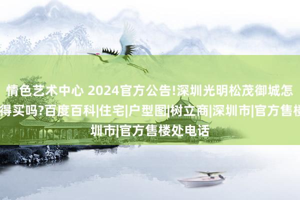 情色艺术中心 2024官方公告!深圳光明松茂御城怎么样，值得买吗?百度百科|住宅|户型图|树立商|深圳市|官方售楼处电话