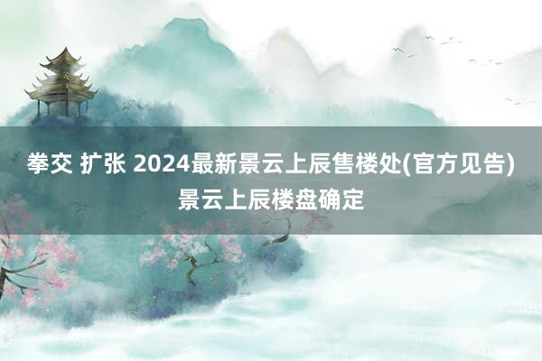 拳交 扩张 2024最新景云上辰售楼处(官方见告)景云上辰楼盘确定