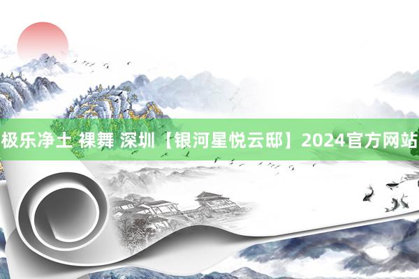 极乐净土 裸舞 深圳【银河星悦云邸】2024官方网站