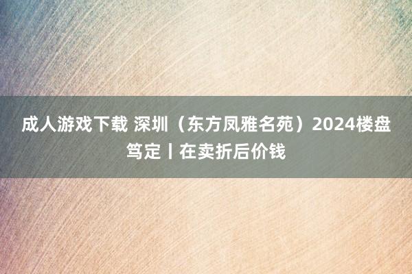 成人游戏下载 深圳（东方凤雅名苑）2024楼盘笃定丨在卖折后价钱