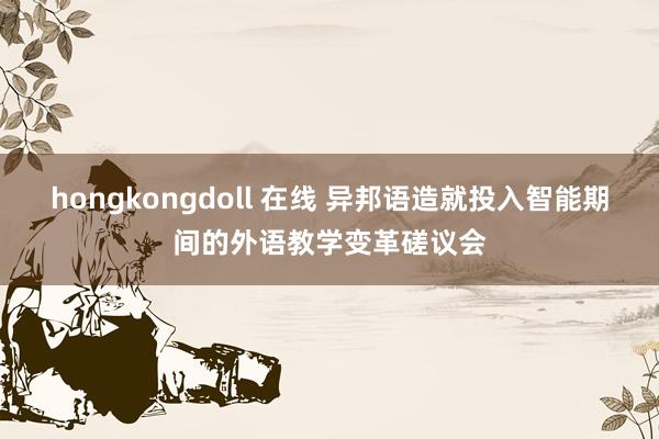 hongkongdoll 在线 异邦语造就投入智能期间的外语教学变革磋议会