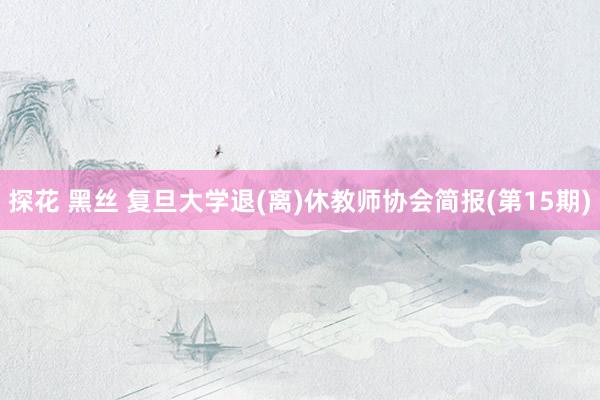 探花 黑丝 复旦大学退(离)休教师协会简报(第15期)