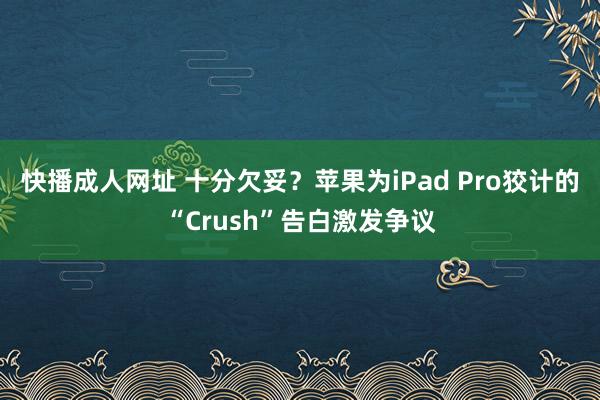 快播成人网址 十分欠妥？苹果为iPad Pro狡计的“Crush”告白激发争议