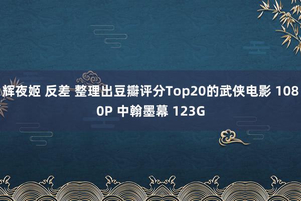 辉夜姬 反差 整理出豆瓣评分Top20的武侠电影 1080P 中翰墨幕 123G